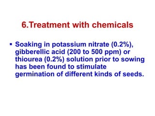 6.Treatment with chemicals
 Soaking in potassium nitrate (0.2%),
gibberellic acid (200 to 500 ppm) or
thiourea (0.2%) solution prior to sowing
has been found to stimulate
germination of different kinds of seeds.
 