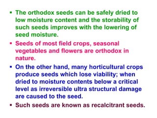  The orthodox seeds can be safely dried to
low moisture content and the storability of
such seeds improves with the lowering of
seed moisture.
 Seeds of most field crops, seasonal
vegetables and flowers are orthodox in
nature.
 On the other hand, many horticultural crops
produce seeds which lose viability; when
dried to moisture contents below a critical
level as irreversible ultra structural damage
are caused to the seed.
 Such seeds are known as recalcitrant seeds.
 