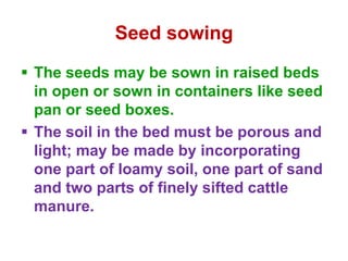 Seed sowing
 The seeds may be sown in raised beds
in open or sown in containers like seed
pan or seed boxes.
 The soil in the bed must be porous and
light; may be made by incorporating
one part of loamy soil, one part of sand
and two parts of finely sifted cattle
manure.
 