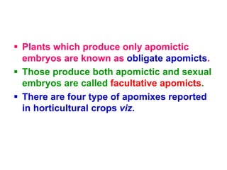  Plants which produce only apomictic
embryos are known as obligate apomicts.
 Those produce both apomictic and sexual
embryos are called facultative apomicts.
 There are four type of apomixes reported
in horticultural crops viz.
 