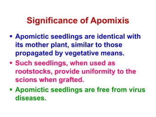 Significance of Apomixis
 Apomictic seedlings are identical with
its mother plant, similar to those
propagated by vegetative means.
 Such seedlings, when used as
rootstocks, provide uniformity to the
scions when grafted.
 Apomictic seedlings are free from virus
diseases.
 