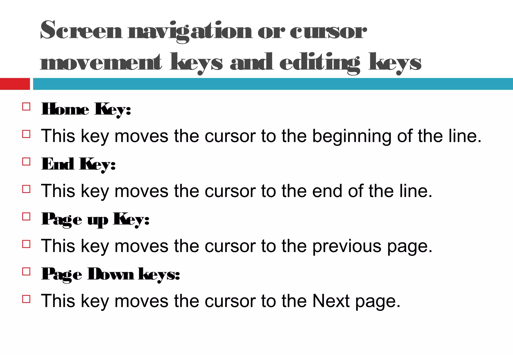 Screen navigation orcursor
movement keys and editing keys
 Home Key:
 This key moves the cursor to the beginning of the line.
 End Key:
 This key moves the cursor to the end of the line.
 Page up Key:
 This key moves the cursor to the previous page.
 Page Down keys:
 This key moves the cursor to the Next page.
 
