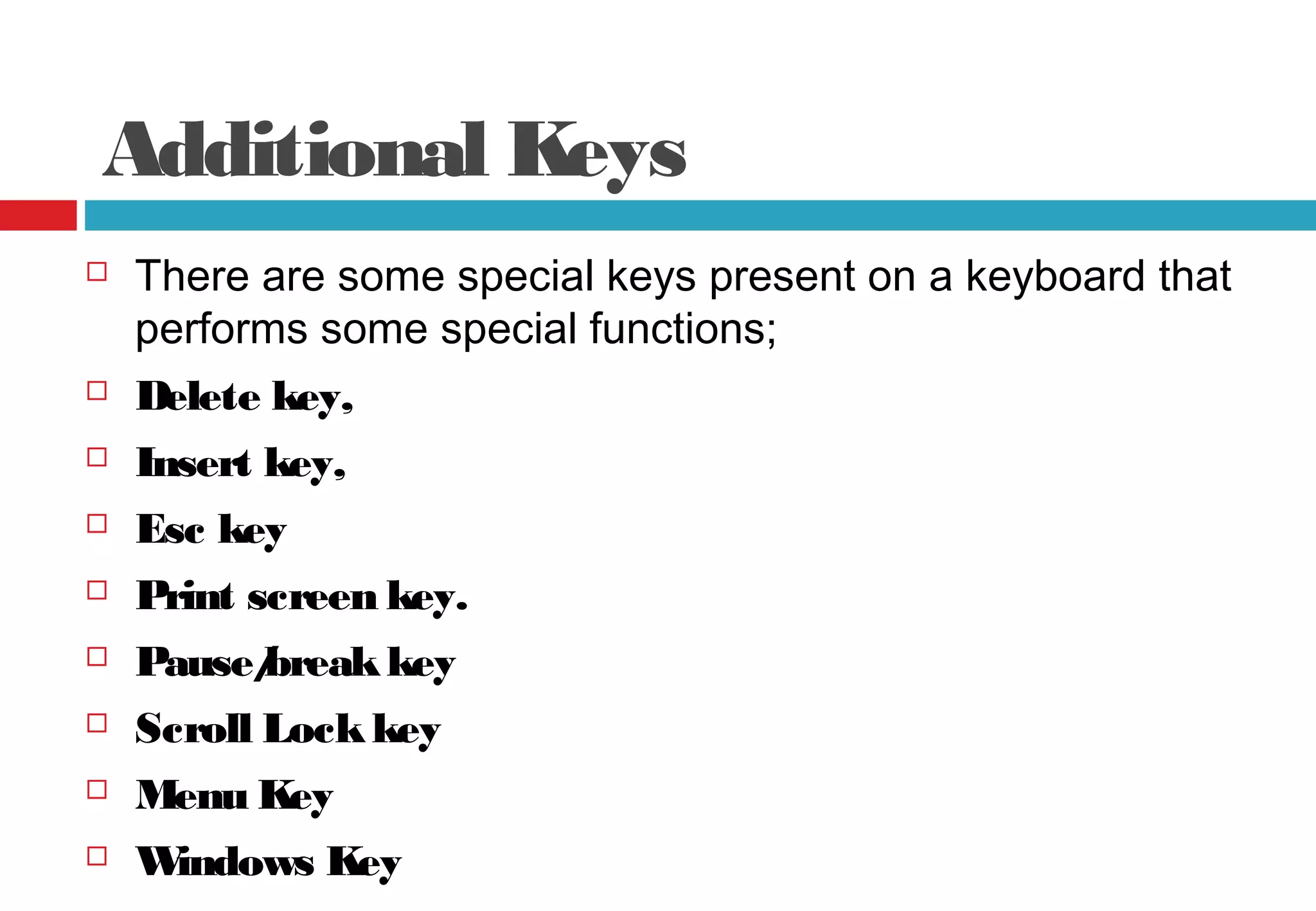 Additional Keys
 There are some special keys present on a keyboard that
performs some special functions;
 Delete key,
 Insert key,
 Esc key
 Print screen key.
 Pause/breakkey
 Scroll Lockkey
 Menu Key
 Windows Key
 