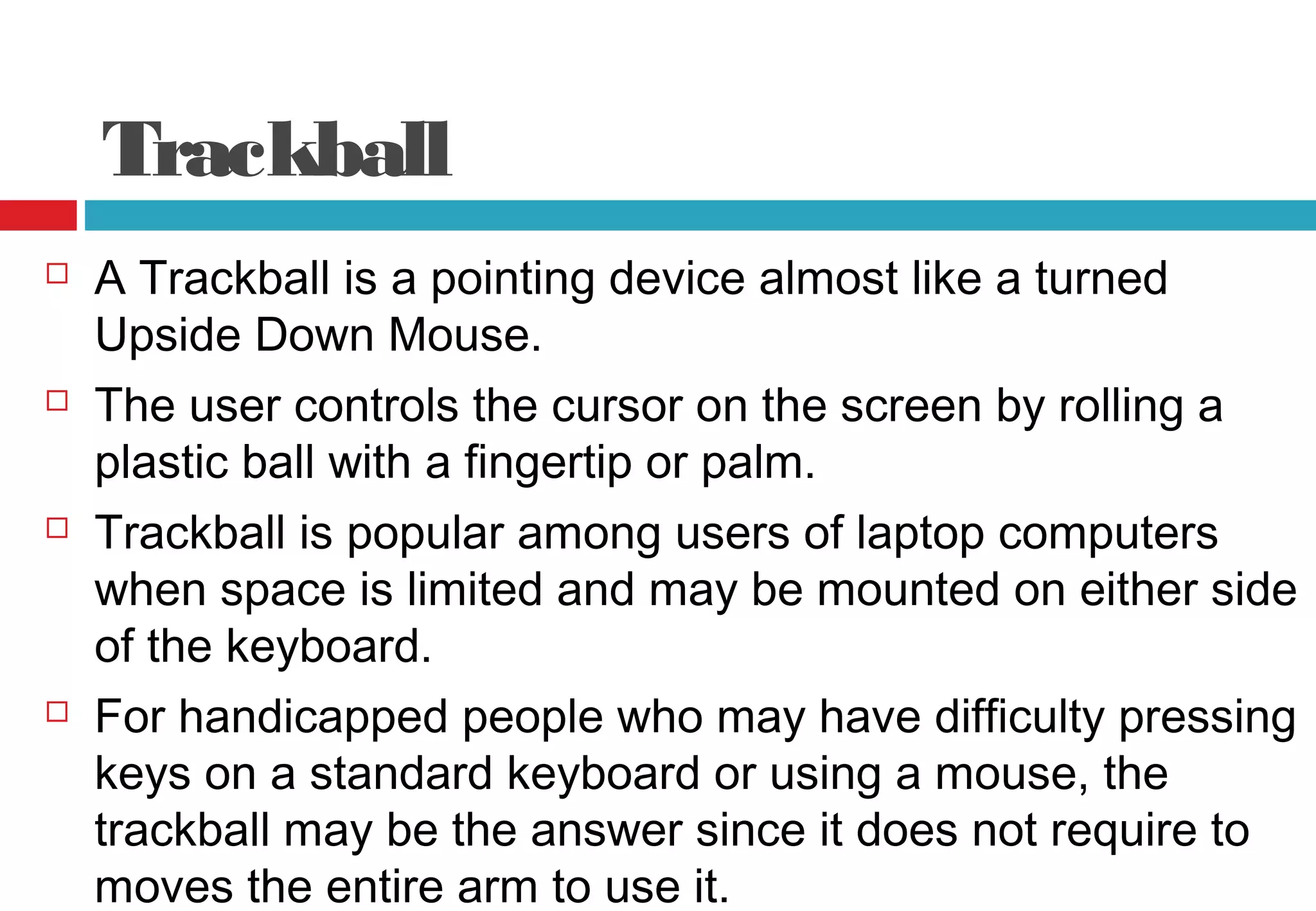 Trackball
 A Trackball is a pointing device almost like a turned
Upside Down Mouse.
 The user controls the cursor on the screen by rolling a
plastic ball with a fingertip or palm.
 Trackball is popular among users of laptop computers
when space is limited and may be mounted on either side
of the keyboard.
 For handicapped people who may have difficulty pressing
keys on a standard keyboard or using a mouse, the
trackball may be the answer since it does not require to
moves the entire arm to use it.
 