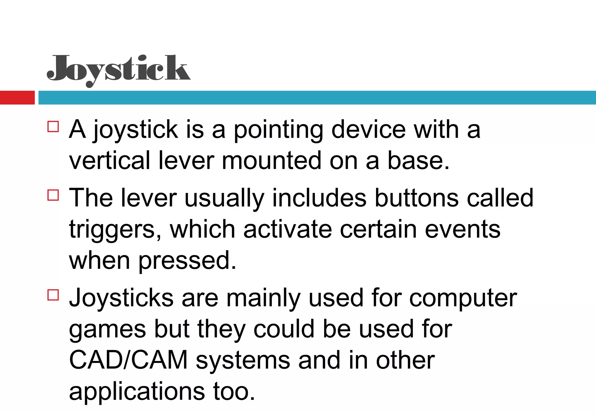 Joystick
 A joystick is a pointing device with a
vertical lever mounted on a base.
 The lever usually includes buttons called
triggers, which activate certain events
when pressed.
 Joysticks are mainly used for computer
games but they could be used for
CAD/CAM systems and in other
applications too.
 