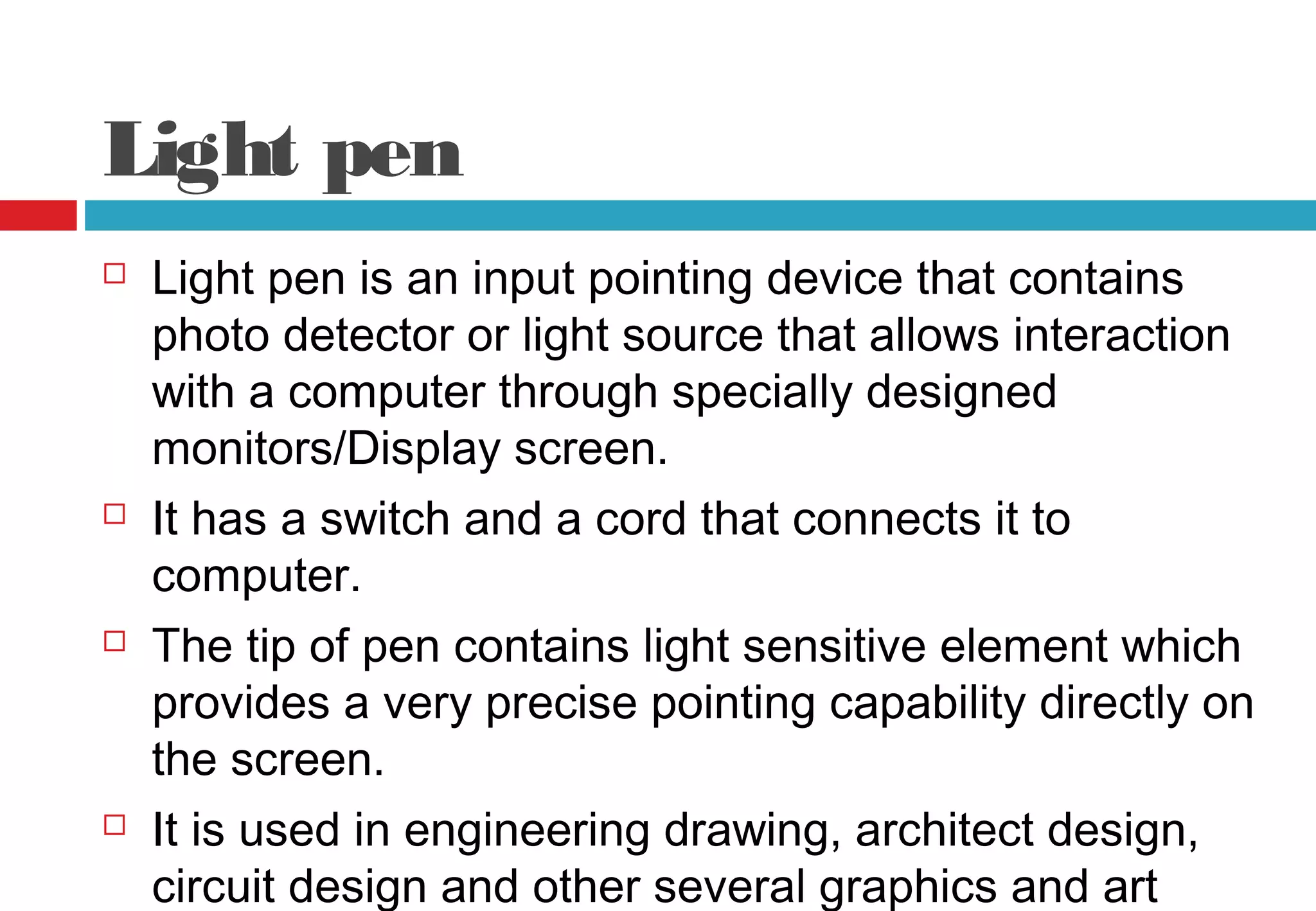 Light pen
 Light pen is an input pointing device that contains
photo detector or light source that allows interaction
with a computer through specially designed
monitors/Display screen.
 It has a switch and a cord that connects it to
computer.
 The tip of pen contains light sensitive element which
provides a very precise pointing capability directly on
the screen.
 It is used in engineering drawing, architect design,
circuit design and other several graphics and art
 