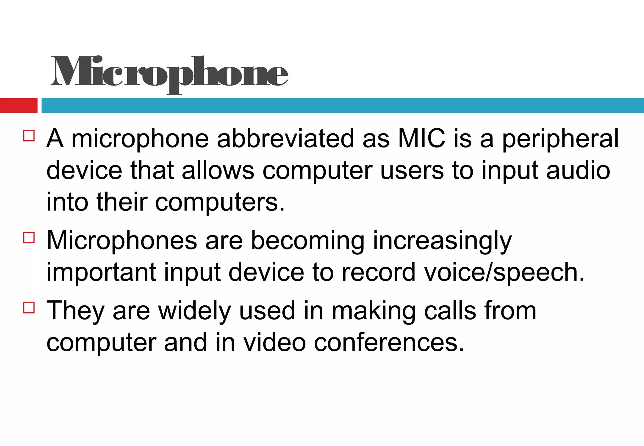 Microphone
 A microphone abbreviated as MIC is a peripheral
device that allows computer users to input audio
into their computers.
 Microphones are becoming increasingly
important input device to record voice/speech.
 They are widely used in making calls from
computer and in video conferences.
 
