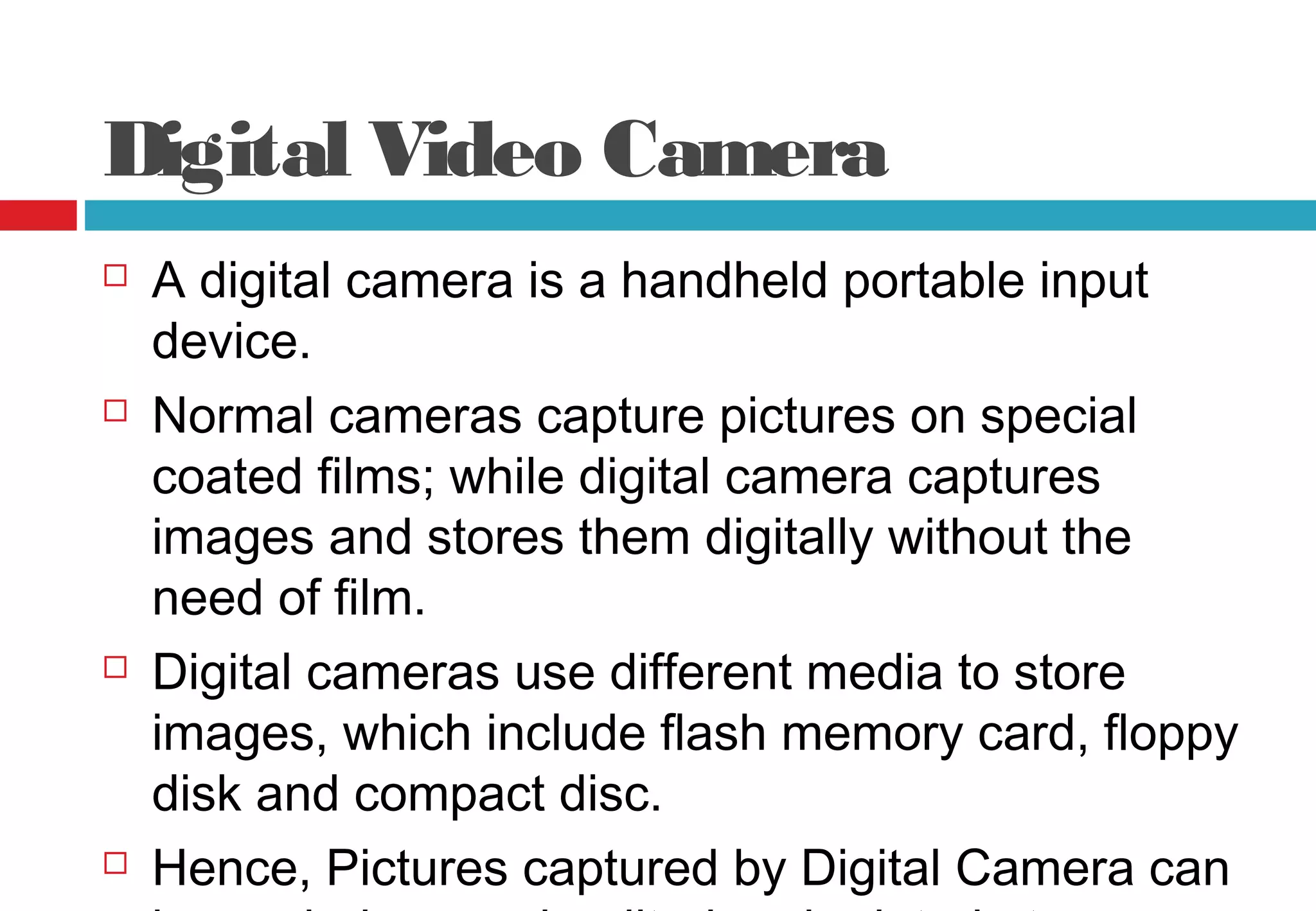 Digital Video Camera
 A digital camera is a handheld portable input
device.
 Normal cameras capture pictures on special
coated films; while digital camera captures
images and stores them digitally without the
need of film.
 Digital cameras use different media to store
images, which include flash memory card, floppy
disk and compact disc.
 Hence, Pictures captured by Digital Camera can
 