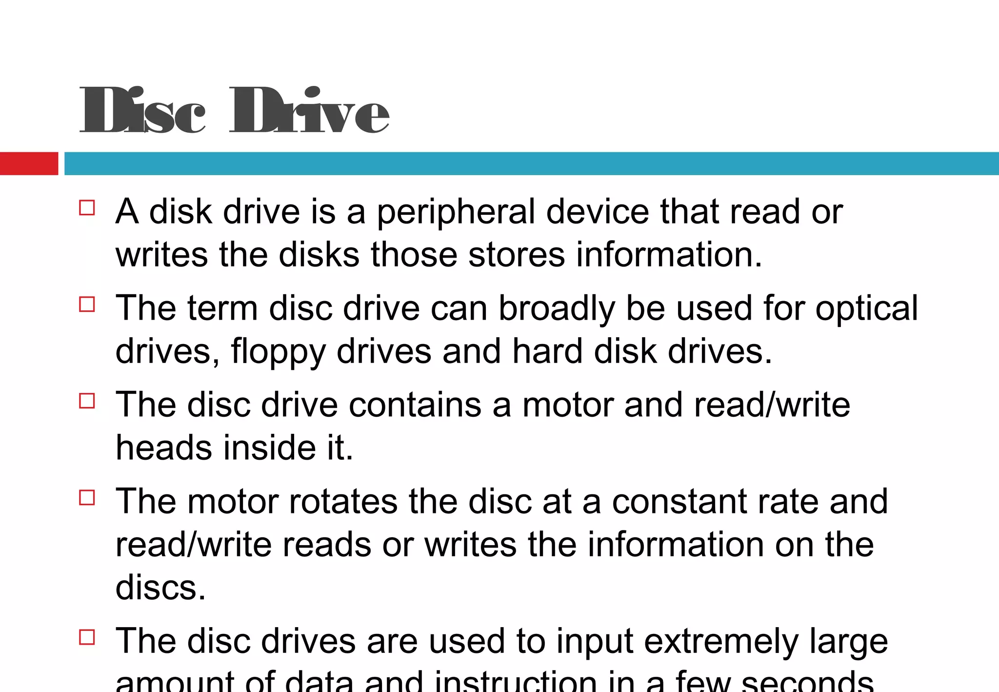 Disc Drive
 A disk drive is a peripheral device that read or
writes the disks those stores information.
 The term disc drive can broadly be used for optical
drives, floppy drives and hard disk drives.
 The disc drive contains a motor and read/write
heads inside it.
 The motor rotates the disc at a constant rate and
read/write reads or writes the information on the
discs.
 The disc drives are used to input extremely large
 