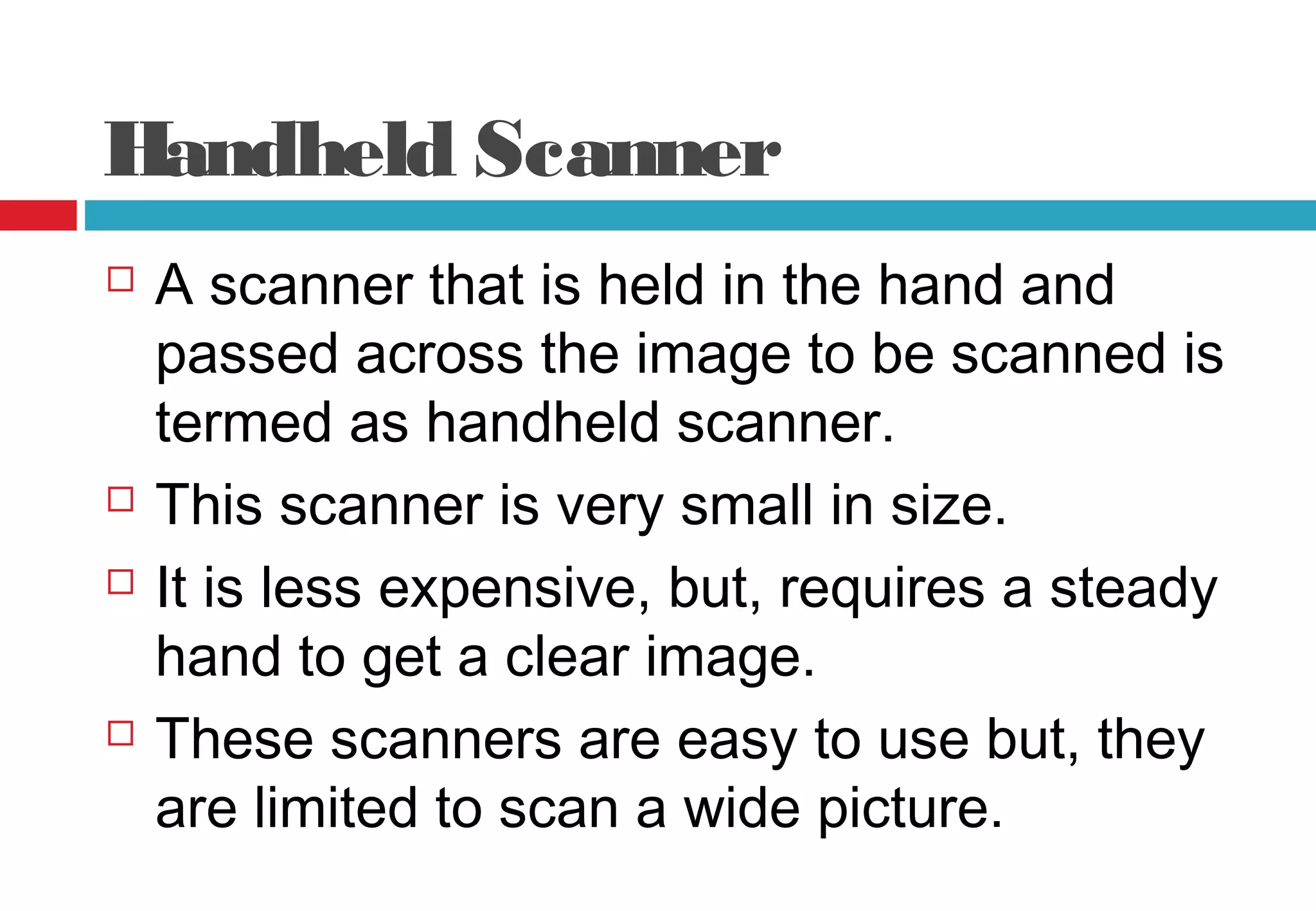 Handheld Scanner
 A scanner that is held in the hand and
passed across the image to be scanned is
termed as handheld scanner.
 This scanner is very small in size.
 It is less expensive, but, requires a steady
hand to get a clear image.
 These scanners are easy to use but, they
are limited to scan a wide picture.
 