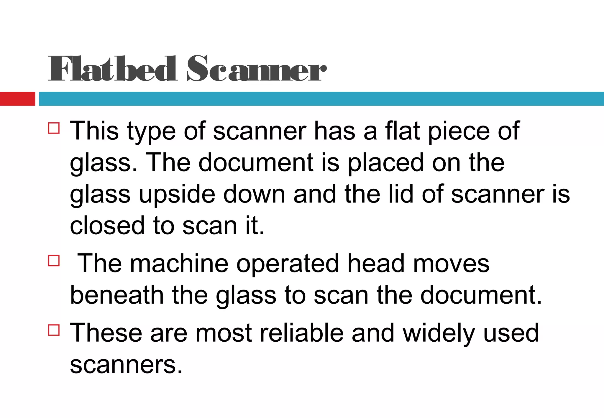 Flatbed Scanner
 This type of scanner has a flat piece of
glass. The document is placed on the
glass upside down and the lid of scanner is
closed to scan it.
 The machine operated head moves
beneath the glass to scan the document.
 These are most reliable and widely used
scanners.
 