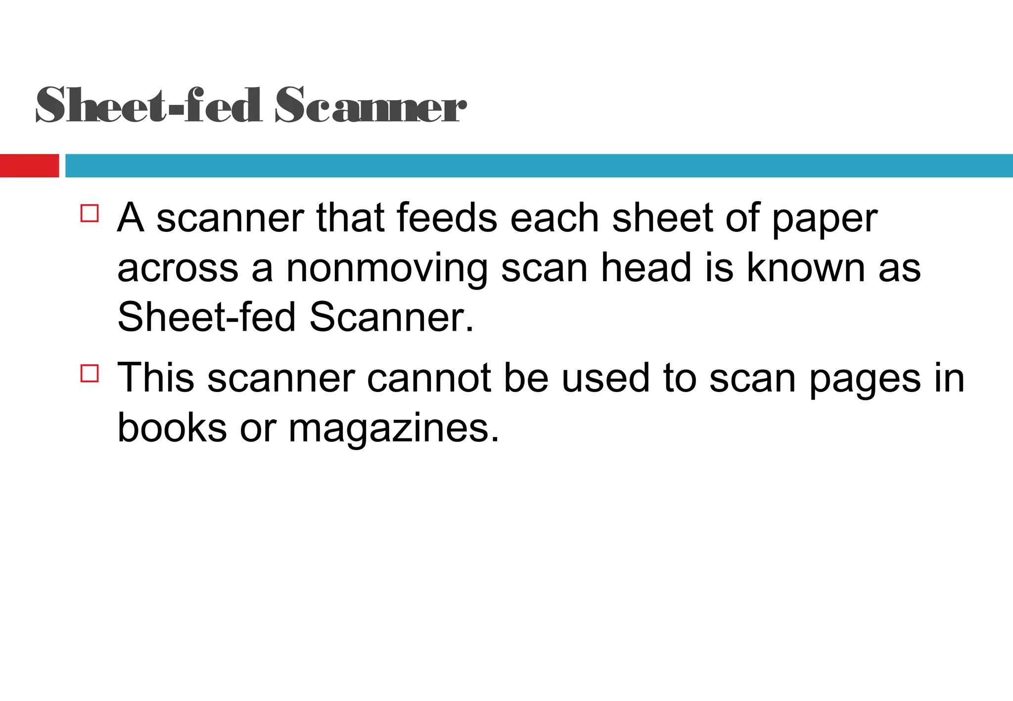 Sheet-fed Scanner
 A scanner that feeds each sheet of paper
across a nonmoving scan head is known as
Sheet-fed Scanner.
 This scanner cannot be used to scan pages in
books or magazines.
 