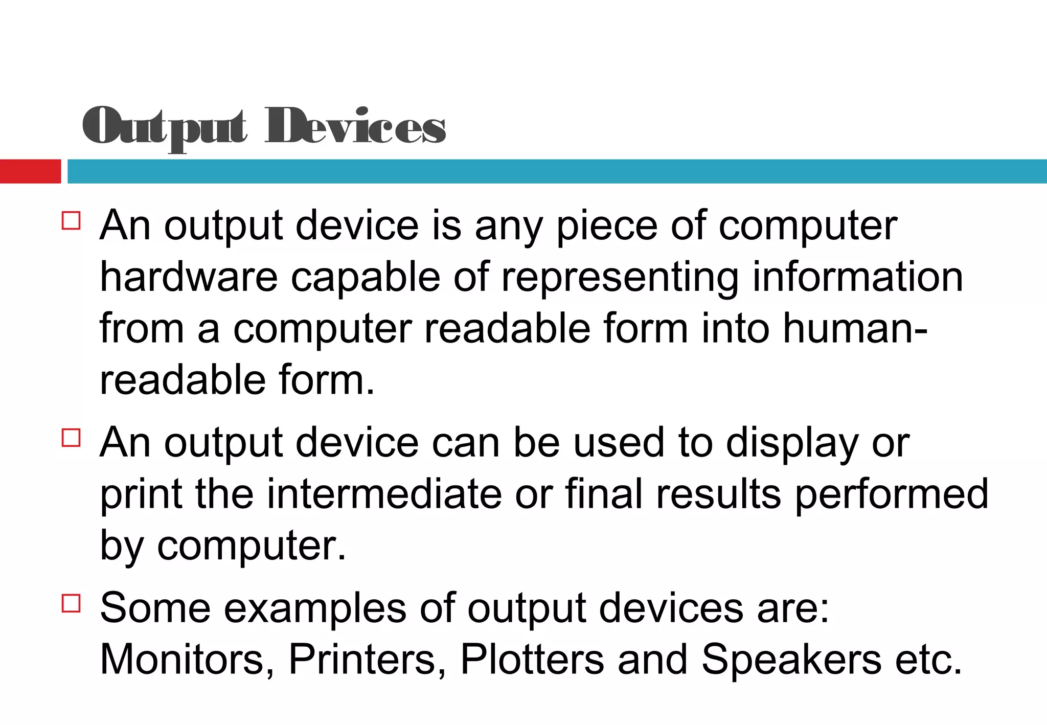Output Devices
 An output device is any piece of computer
hardware capable of representing information
from a computer readable form into human-
readable form.
 An output device can be used to display or
print the intermediate or final results performed
by computer.
 Some examples of output devices are:
Monitors, Printers, Plotters and Speakers etc.
 