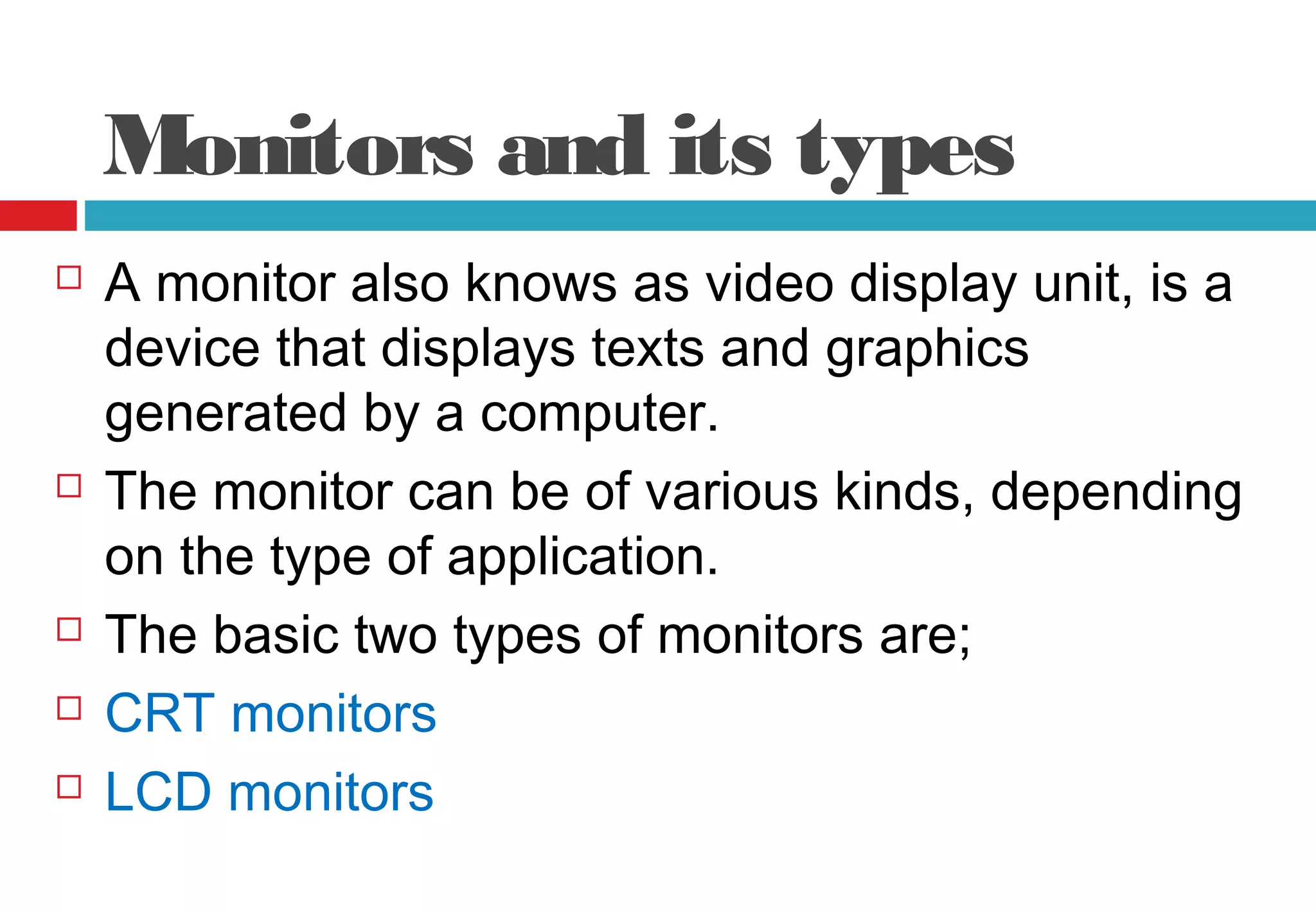 Monitors and its types
 A monitor also knows as video display unit, is a
device that displays texts and graphics
generated by a computer.
 The monitor can be of various kinds, depending
on the type of application.
 The basic two types of monitors are;
 CRT monitors
 LCD monitors
 