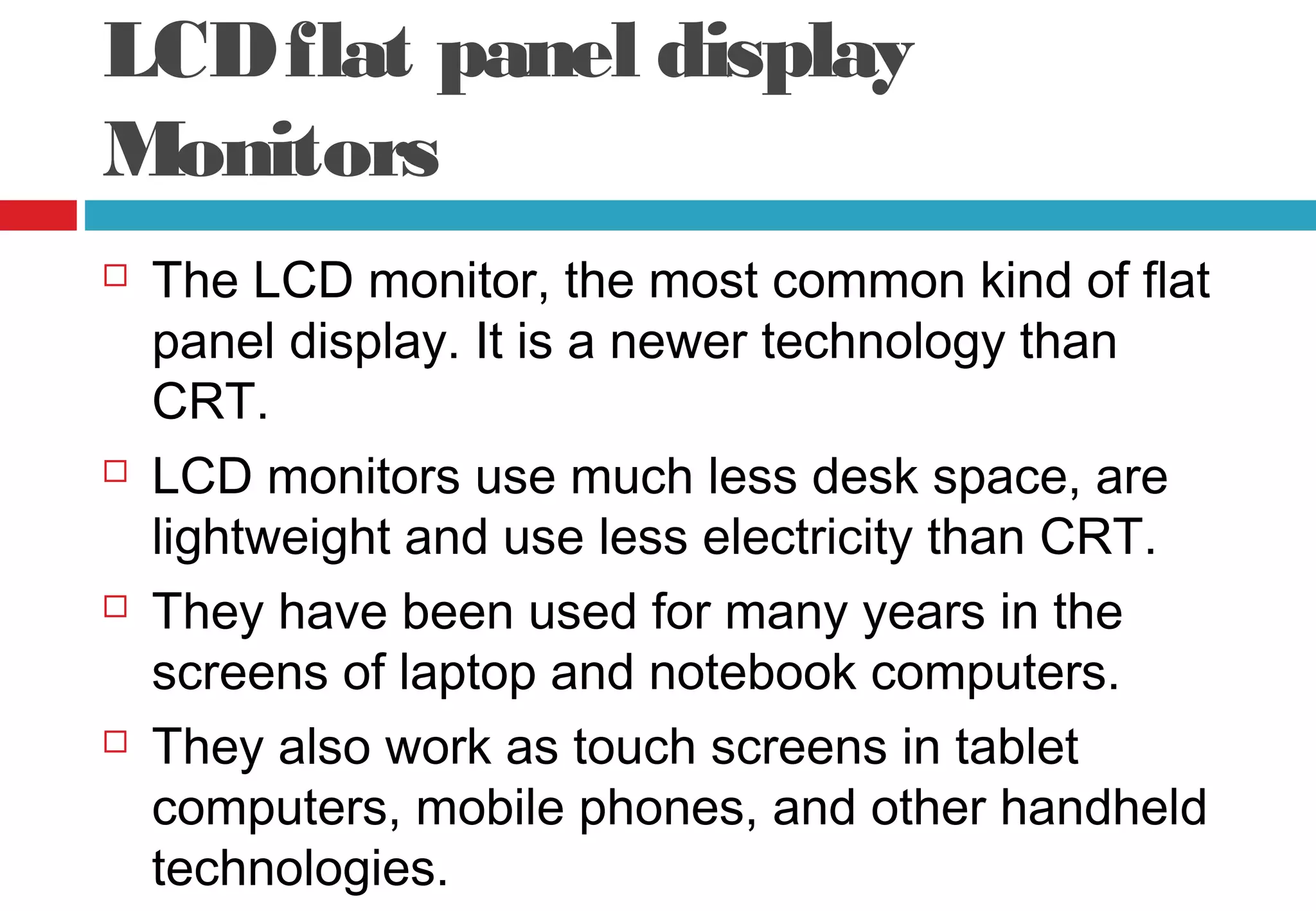 LCDflat panel display
Monitors
 The LCD monitor, the most common kind of flat
panel display. It is a newer technology than
CRT.
 LCD monitors use much less desk space, are
lightweight and use less electricity than CRT.
 They have been used for many years in the
screens of laptop and notebook computers.
 They also work as touch screens in tablet
computers, mobile phones, and other handheld
technologies.
 