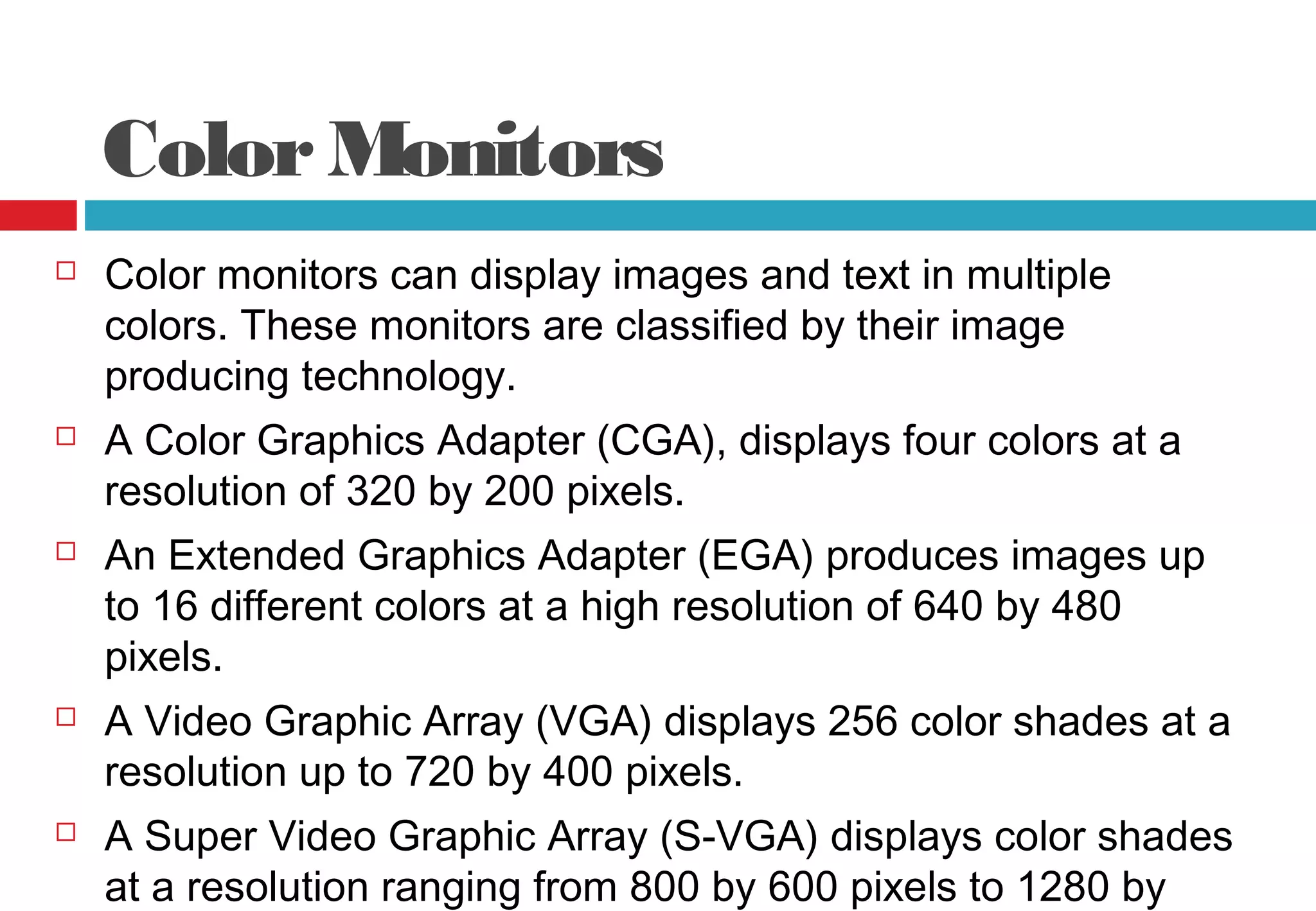 ColorMonitors
 Color monitors can display images and text in multiple
colors. These monitors are classified by their image
producing technology.
 A Color Graphics Adapter (CGA), displays four colors at a
resolution of 320 by 200 pixels.
 An Extended Graphics Adapter (EGA) produces images up
to 16 different colors at a high resolution of 640 by 480
pixels.
 A Video Graphic Array (VGA) displays 256 color shades at a
resolution up to 720 by 400 pixels.
 A Super Video Graphic Array (S-VGA) displays color shades
at a resolution ranging from 800 by 600 pixels to 1280 by
 