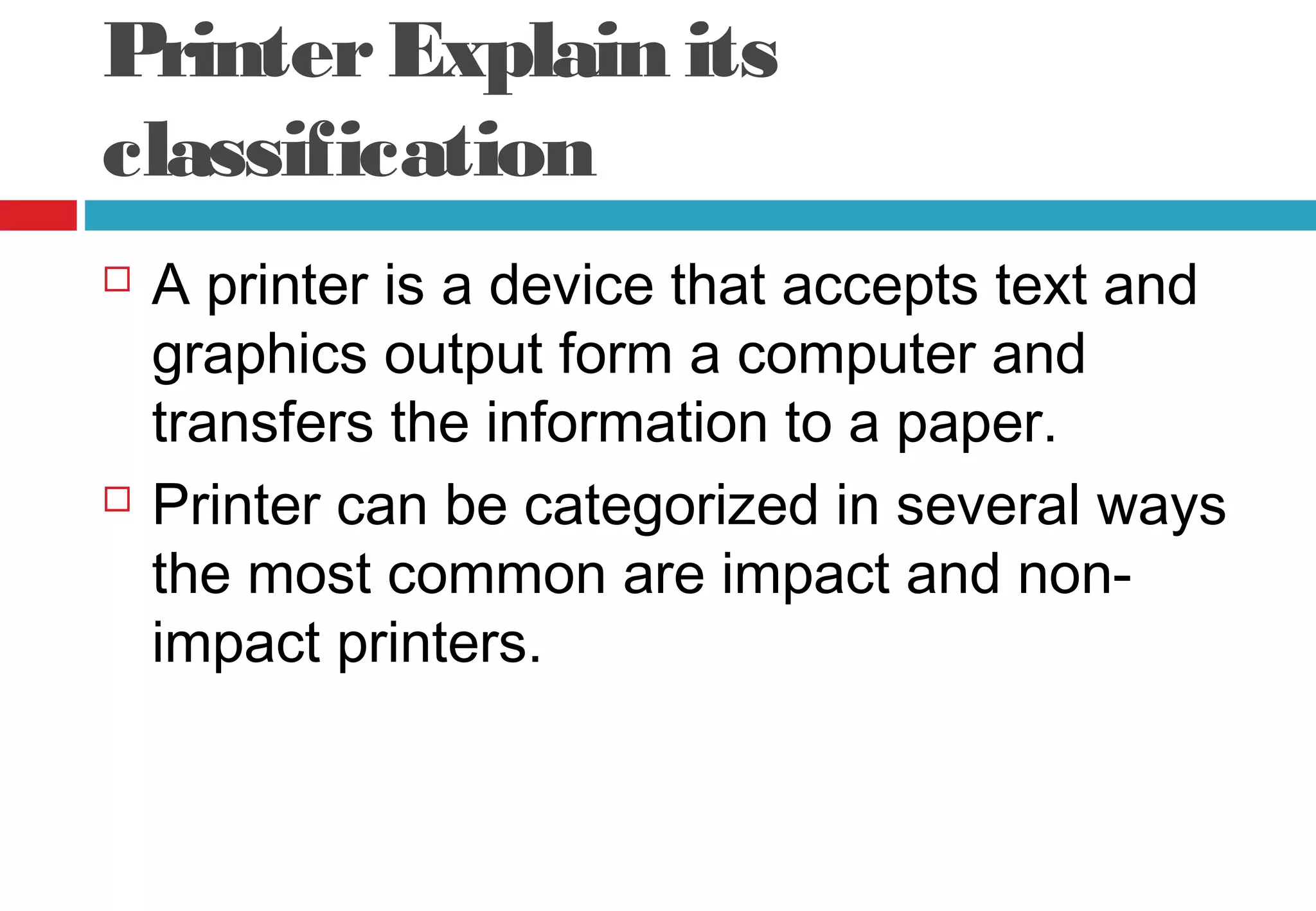 PrinterExplain its
classification
 A printer is a device that accepts text and
graphics output form a computer and
transfers the information to a paper.
 Printer can be categorized in several ways
the most common are impact and non-
impact printers.
 
