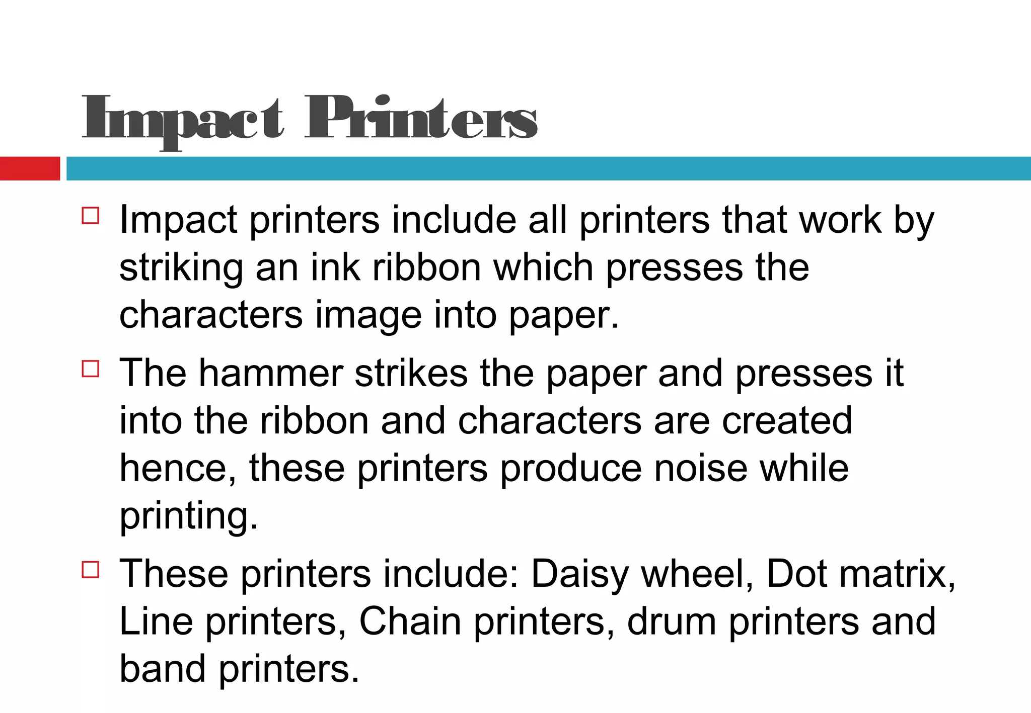 Impact Printers
 Impact printers include all printers that work by
striking an ink ribbon which presses the
characters image into paper.
 The hammer strikes the paper and presses it
into the ribbon and characters are created
hence, these printers produce noise while
printing.
 These printers include: Daisy wheel, Dot matrix,
Line printers, Chain printers, drum printers and
band printers.
 