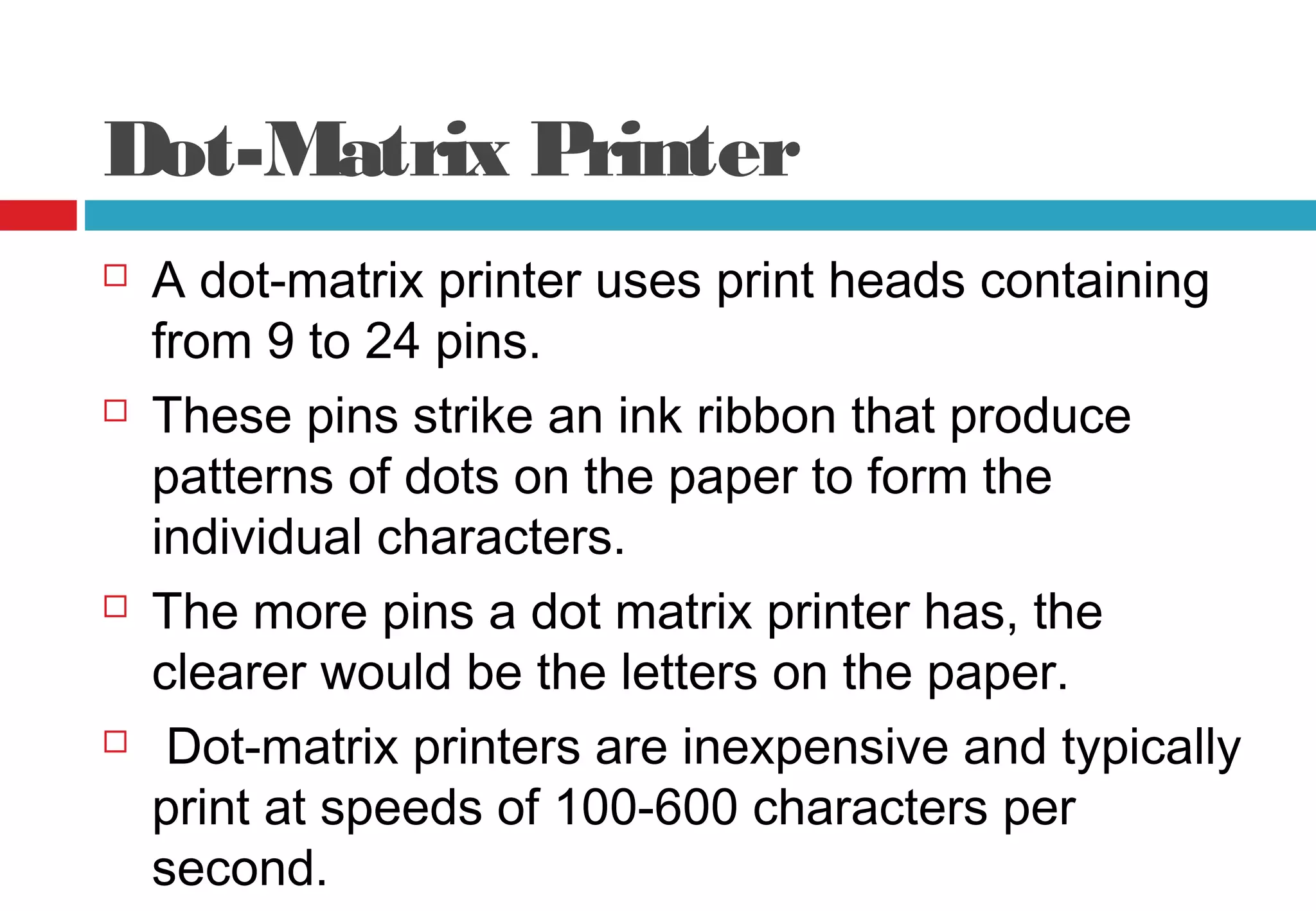 Dot-Matrix Printer
 A dot-matrix printer uses print heads containing
from 9 to 24 pins.
 These pins strike an ink ribbon that produce
patterns of dots on the paper to form the
individual characters.
 The more pins a dot matrix printer has, the
clearer would be the letters on the paper.
 Dot-matrix printers are inexpensive and typically
print at speeds of 100-600 characters per
second.
 