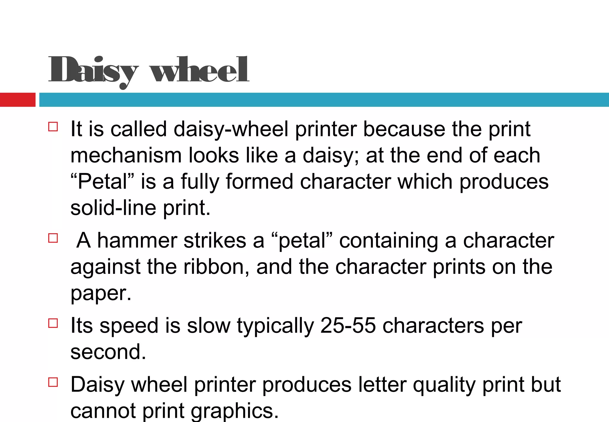 Daisy wheel
 It is called daisy-wheel printer because the print
mechanism looks like a daisy; at the end of each
“Petal” is a fully formed character which produces
solid-line print.
 A hammer strikes a “petal” containing a character
against the ribbon, and the character prints on the
paper.
 Its speed is slow typically 25-55 characters per
second.
 Daisy wheel printer produces letter quality print but
cannot print graphics.
 