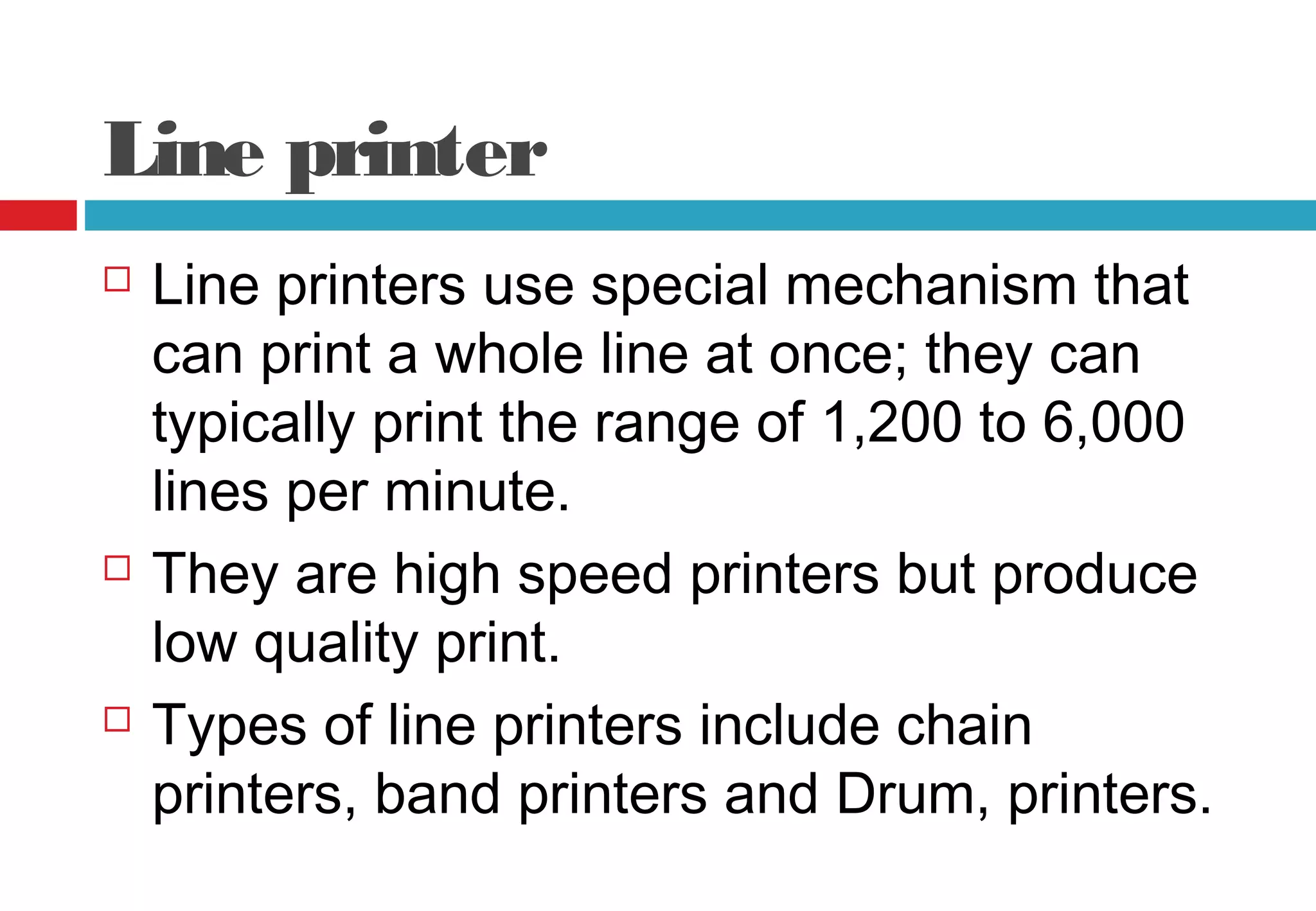 Line printer
 Line printers use special mechanism that
can print a whole line at once; they can
typically print the range of 1,200 to 6,000
lines per minute.
 They are high speed printers but produce
low quality print.
 Types of line printers include chain
printers, band printers and Drum, printers.
 