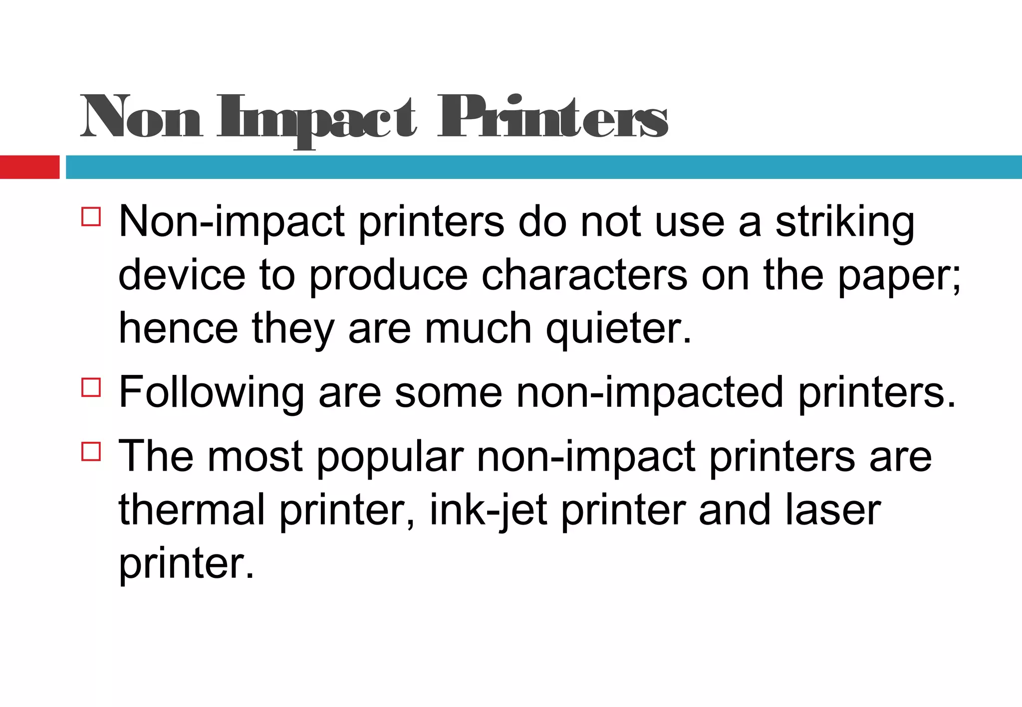 Non Impact Printers
 Non-impact printers do not use a striking
device to produce characters on the paper;
hence they are much quieter.
 Following are some non-impacted printers.
 The most popular non-impact printers are
thermal printer, ink-jet printer and laser
printer.
 