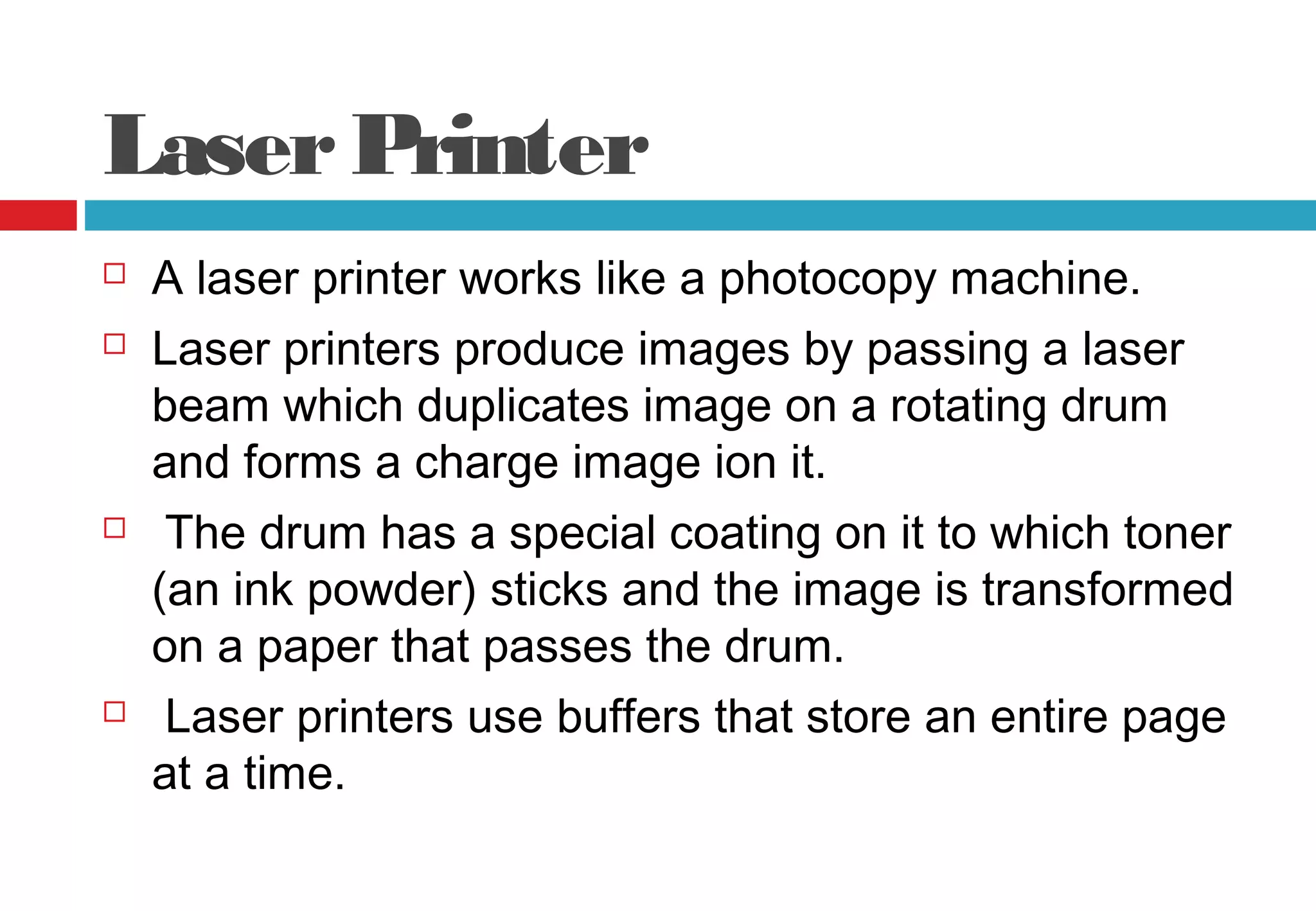 LaserPrinter
 A laser printer works like a photocopy machine.
 Laser printers produce images by passing a laser
beam which duplicates image on a rotating drum
and forms a charge image ion it.
 The drum has a special coating on it to which toner
(an ink powder) sticks and the image is transformed
on a paper that passes the drum.
 Laser printers use buffers that store an entire page
at a time.
 
