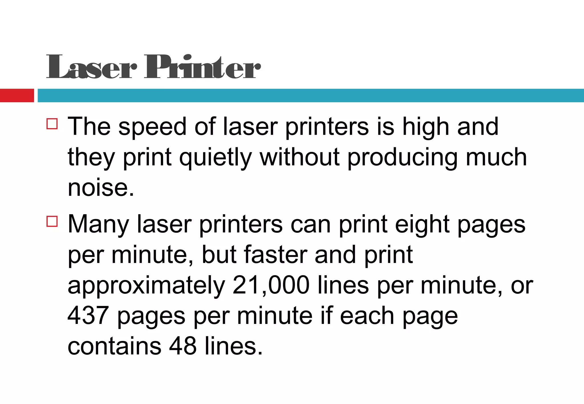 LaserPrinter
 The speed of laser printers is high and
they print quietly without producing much
noise.
 Many laser printers can print eight pages
per minute, but faster and print
approximately 21,000 lines per minute, or
437 pages per minute if each page
contains 48 lines.
 