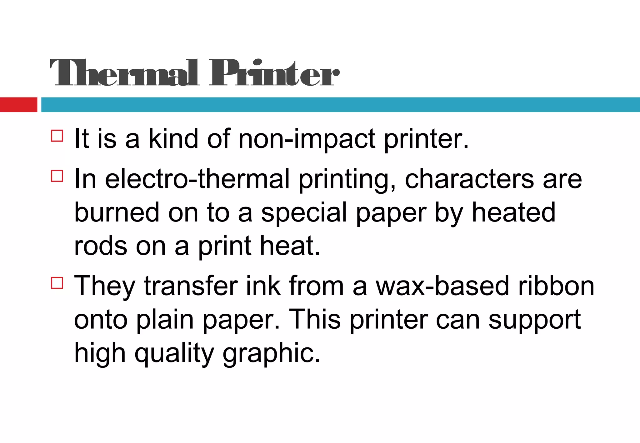 Thermal Printer
 It is a kind of non-impact printer.
 In electro-thermal printing, characters are
burned on to a special paper by heated
rods on a print heat.
 They transfer ink from a wax-based ribbon
onto plain paper. This printer can support
high quality graphic.
 