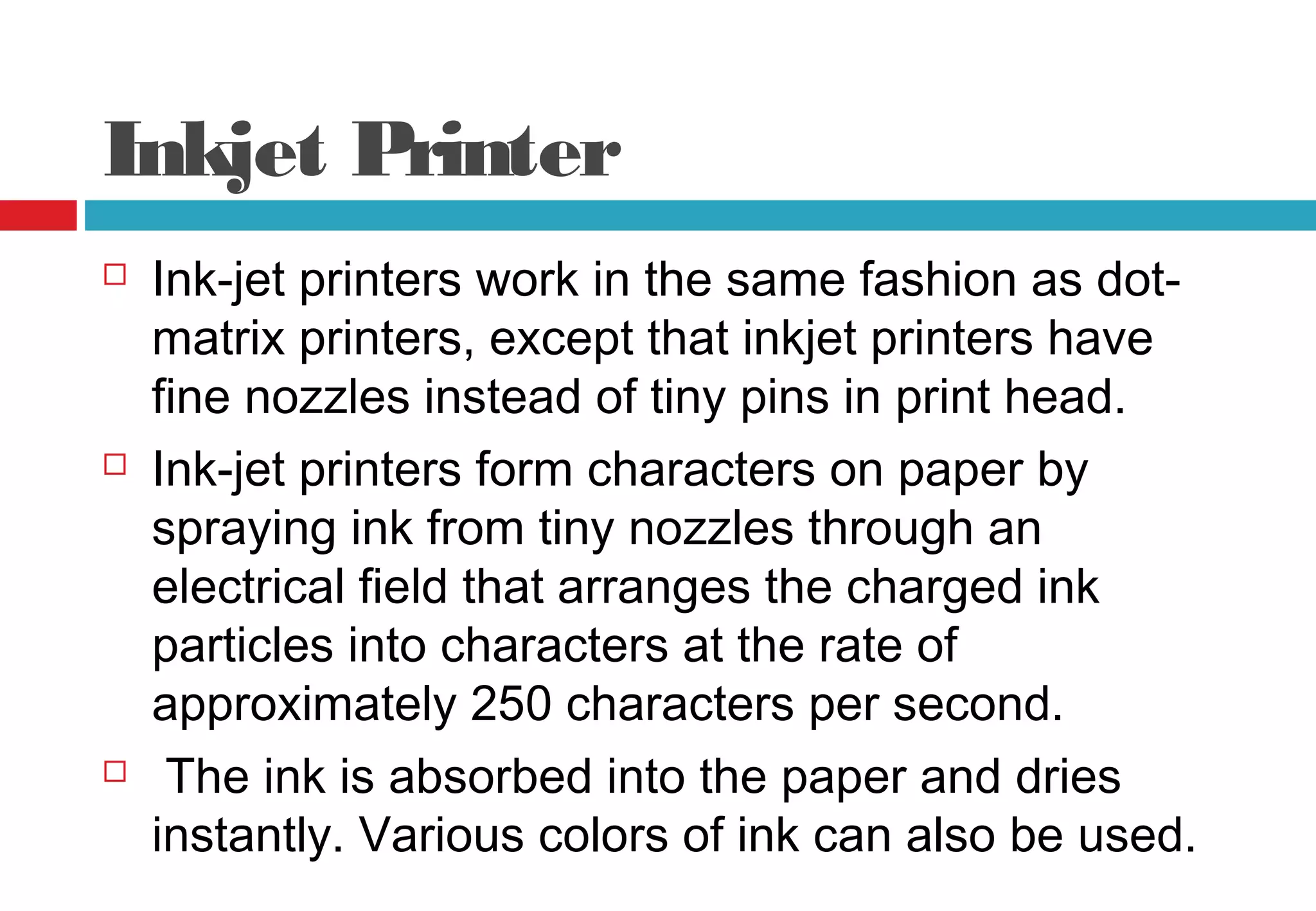 Inkjet Printer
 Ink-jet printers work in the same fashion as dot-
matrix printers, except that inkjet printers have
fine nozzles instead of tiny pins in print head.
 Ink-jet printers form characters on paper by
spraying ink from tiny nozzles through an
electrical field that arranges the charged ink
particles into characters at the rate of
approximately 250 characters per second.
 The ink is absorbed into the paper and dries
instantly. Various colors of ink can also be used.
 