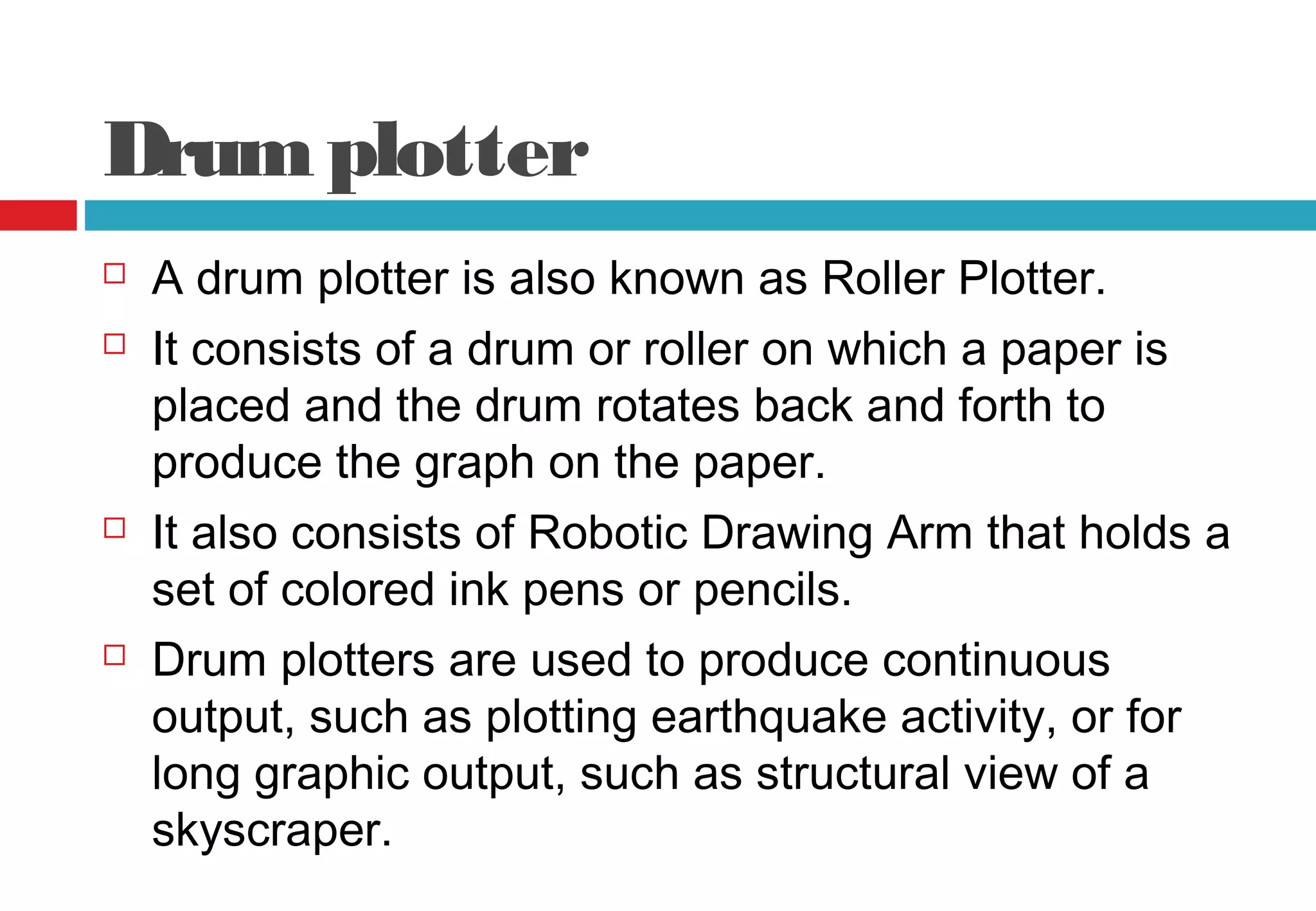 Drumplotter
 A drum plotter is also known as Roller Plotter.
 It consists of a drum or roller on which a paper is
placed and the drum rotates back and forth to
produce the graph on the paper.
 It also consists of Robotic Drawing Arm that holds a
set of colored ink pens or pencils.
 Drum plotters are used to produce continuous
output, such as plotting earthquake activity, or for
long graphic output, such as structural view of a
skyscraper.
 