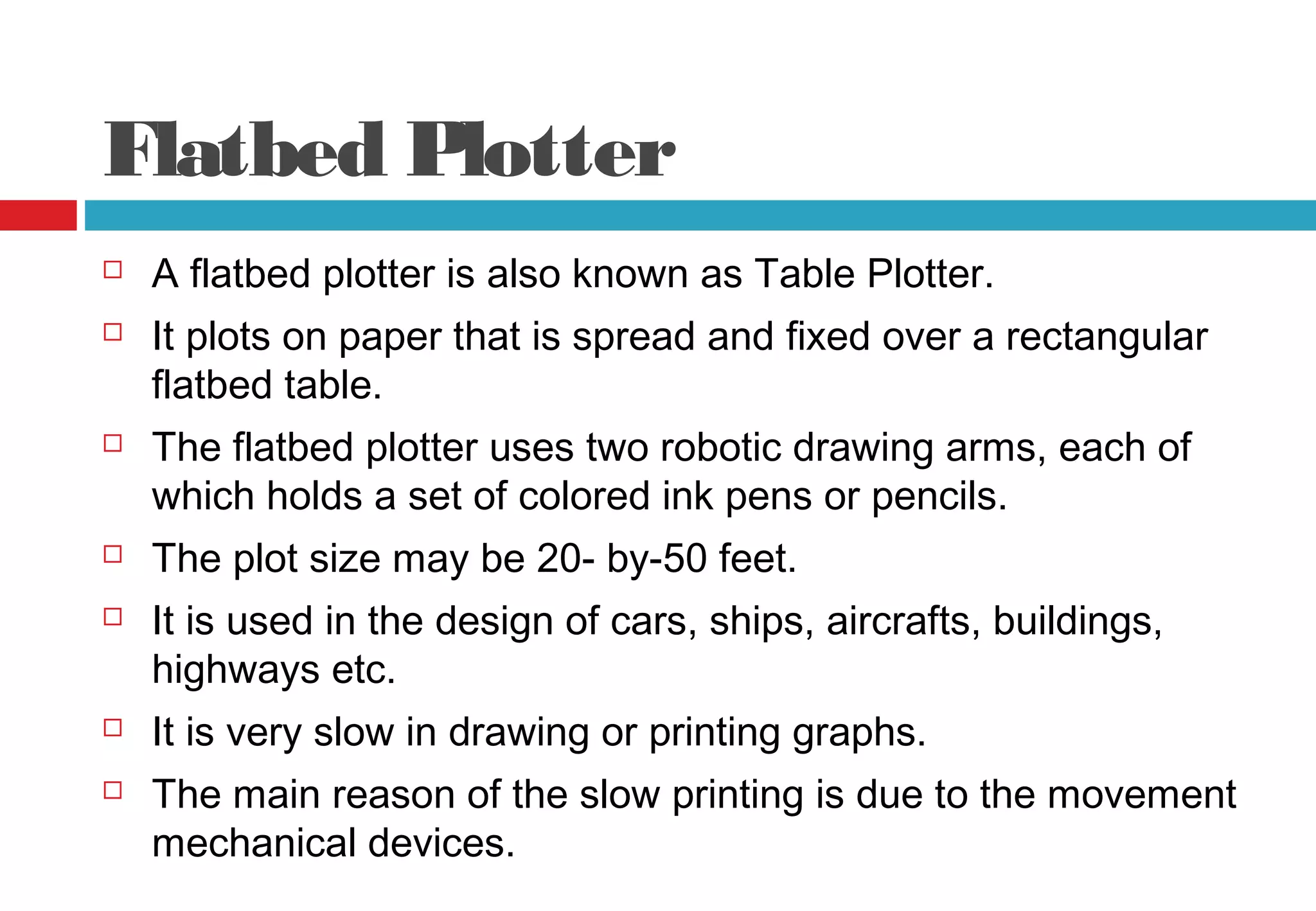 Flatbed Plotter
 A flatbed plotter is also known as Table Plotter.
 It plots on paper that is spread and fixed over a rectangular
flatbed table.
 The flatbed plotter uses two robotic drawing arms, each of
which holds a set of colored ink pens or pencils.
 The plot size may be 20- by-50 feet.
 It is used in the design of cars, ships, aircrafts, buildings,
highways etc.
 It is very slow in drawing or printing graphs.
 The main reason of the slow printing is due to the movement
mechanical devices.
 