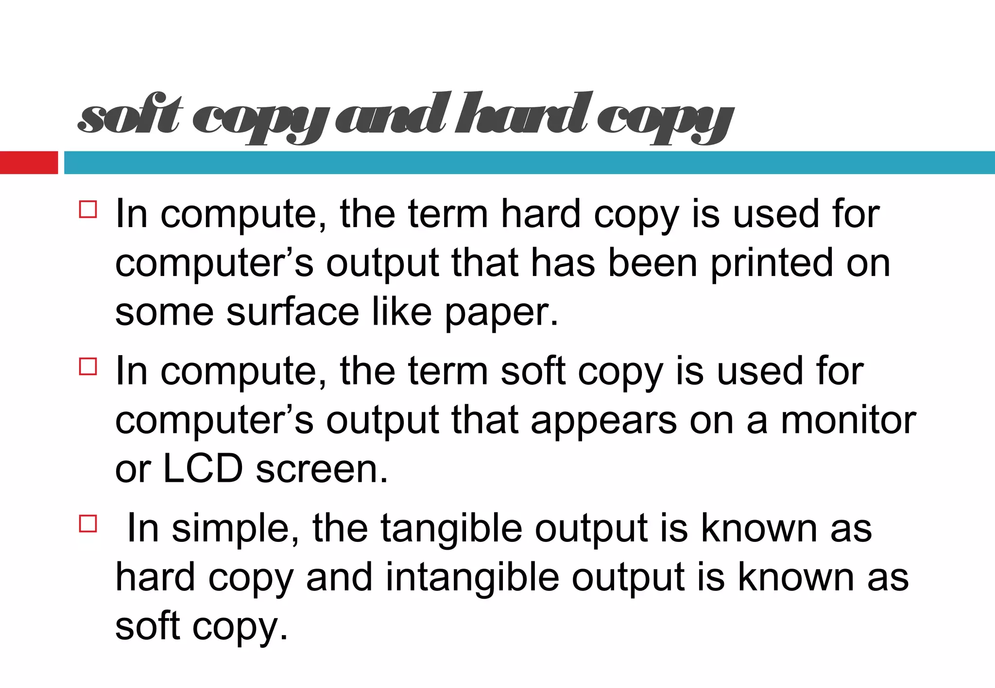 soft copyandhardcopy
 In compute, the term hard copy is used for
computer’s output that has been printed on
some surface like paper.
 In compute, the term soft copy is used for
computer’s output that appears on a monitor
or LCD screen.
 In simple, the tangible output is known as
hard copy and intangible output is known as
soft copy.
 