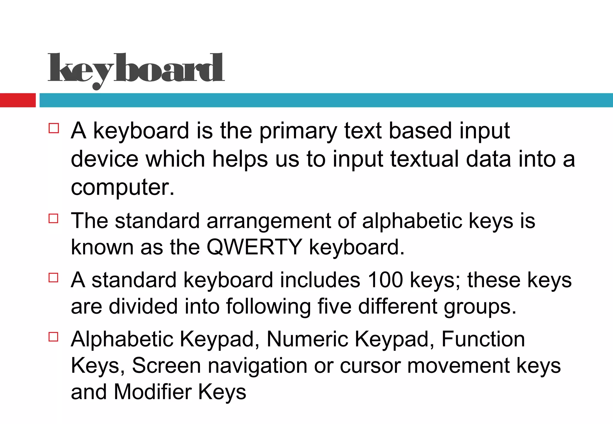 keyboard
 A keyboard is the primary text based input
device which helps us to input textual data into a
computer.
 The standard arrangement of alphabetic keys is
known as the QWERTY keyboard.
 A standard keyboard includes 100 keys; these keys
are divided into following five different groups.
 Alphabetic Keypad, Numeric Keypad, Function
Keys, Screen navigation or cursor movement keys
and Modifier Keys
 