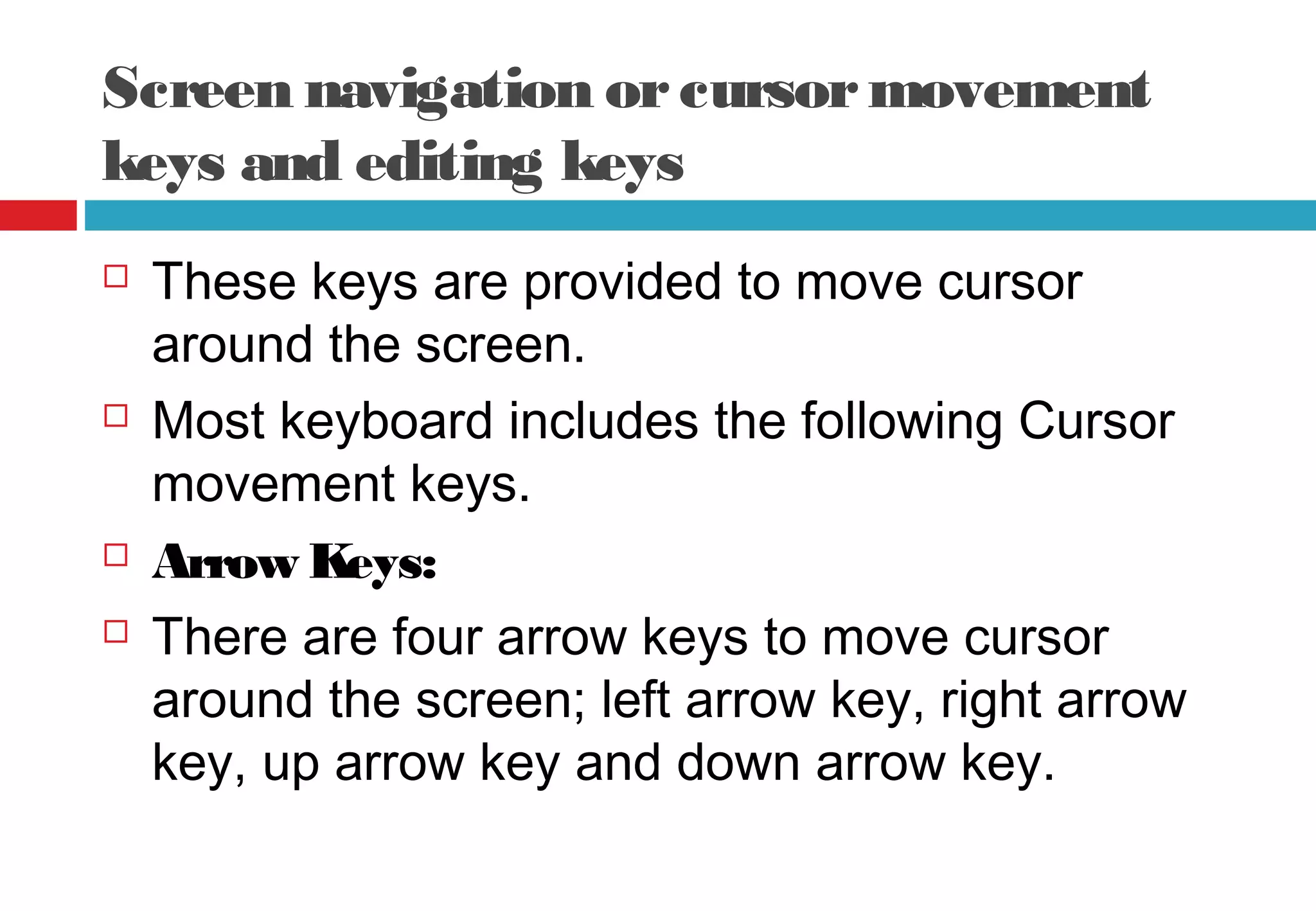 Screen navigation orcursormovement
keys and editing keys
 These keys are provided to move cursor
around the screen.
 Most keyboard includes the following Cursor
movement keys.
 Arrow Keys:
 There are four arrow keys to move cursor
around the screen; left arrow key, right arrow
key, up arrow key and down arrow key.
 