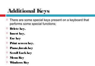 Additional Keys
 There are some special keys present on a keyboard that
performs some special functions;
 Delete key,
 Insert key,
 Esc key
 Print screen key.
 Pause/breakkey
 Scroll Lockkey
 Menu Key
 Windows Key
 