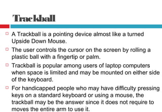 Trackball
 A Trackball is a pointing device almost like a turned
Upside Down Mouse.
 The user controls the cursor on the screen by rolling a
plastic ball with a fingertip or palm.
 Trackball is popular among users of laptop computers
when space is limited and may be mounted on either side
of the keyboard.
 For handicapped people who may have difficulty pressing
keys on a standard keyboard or using a mouse, the
trackball may be the answer since it does not require to
moves the entire arm to use it.
 