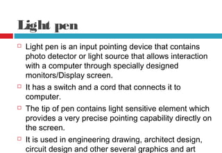 Light pen
 Light pen is an input pointing device that contains
photo detector or light source that allows interaction
with a computer through specially designed
monitors/Display screen.
 It has a switch and a cord that connects it to
computer.
 The tip of pen contains light sensitive element which
provides a very precise pointing capability directly on
the screen.
 It is used in engineering drawing, architect design,
circuit design and other several graphics and art
 