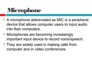 Microphone
 A microphone abbreviated as MIC is a peripheral
device that allows computer users to input audio
into their computers.
 Microphones are becoming increasingly
important input device to record voice/speech.
 They are widely used in making calls from
computer and in video conferences.
 