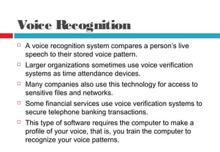 Voice Recognition
 A voice recognition system compares a person’s live
speech to their stored voice pattern.
 Larger organizations sometimes use voice verification
systems as time attendance devices.
 Many companies also use this technology for access to
sensitive files and networks.
 Some financial services use voice verification systems to
secure telephone banking transactions.
 This type of software requires the computer to make a
profile of your voice, that is, you train the computer to
recognize your voice patterns.
 