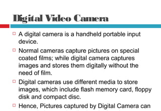 Digital Video Camera
 A digital camera is a handheld portable input
device.
 Normal cameras capture pictures on special
coated films; while digital camera captures
images and stores them digitally without the
need of film.
 Digital cameras use different media to store
images, which include flash memory card, floppy
disk and compact disc.
 Hence, Pictures captured by Digital Camera can
 