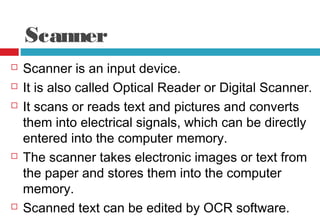 Scanner
 Scanner is an input device.
 It is also called Optical Reader or Digital Scanner.
 It scans or reads text and pictures and converts
them into electrical signals, which can be directly
entered into the computer memory.
 The scanner takes electronic images or text from
the paper and stores them into the computer
memory.
 Scanned text can be edited by OCR software.
 