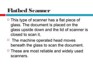 Flatbed Scanner
 This type of scanner has a flat piece of
glass. The document is placed on the
glass upside down and the lid of scanner is
closed to scan it.
 The machine operated head moves
beneath the glass to scan the document.
 These are most reliable and widely used
scanners.
 
