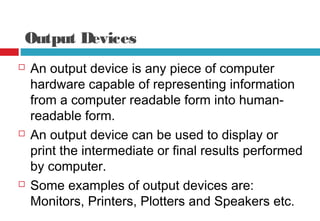 Output Devices
 An output device is any piece of computer
hardware capable of representing information
from a computer readable form into human-
readable form.
 An output device can be used to display or
print the intermediate or final results performed
by computer.
 Some examples of output devices are:
Monitors, Printers, Plotters and Speakers etc.
 