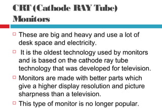 CRT (Cathode RAY Tube)
Monitors
 These are big and heavy and use a lot of
desk space and electricity.
 It is the oldest technology used by monitors
and is based on the cathode ray tube
technology that was developed for television.
 Monitors are made with better parts which
give a higher display resolution and picture
sharpness than a television.
 This type of monitor is no longer popular.
 