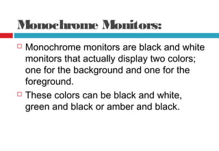 Monochrome Monitors:
 Monochrome monitors are black and white
monitors that actually display two colors;
one for the background and one for the
foreground.
 These colors can be black and white,
green and black or amber and black.
 