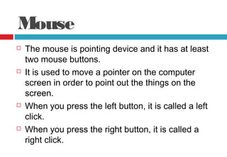 Mouse
 The mouse is pointing device and it has at least
two mouse buttons.
 It is used to move a pointer on the computer
screen in order to point out the things on the
screen.
 When you press the left button, it is called a left
click.
 When you press the right button, it is called a
right click.
 