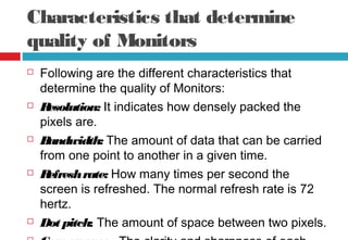 Characteristics that determine
quality of Monitors
 Following are the different characteristics that
determine the quality of Monitors:
 Resolution: It indicates how densely packed the
pixels are.
 Bandwidth: The amount of data that can be carried
from one point to another in a given time.
 Refreshrate: How many times per second the
screen is refreshed. The normal refresh rate is 72
hertz.
 Dot pitch: The amount of space between two pixels.
 