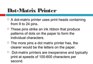Dot-Matrix Printer
 A dot-matrix printer uses print heads containing
from 9 to 24 pins.
 These pins strike an ink ribbon that produce
patterns of dots on the paper to form the
individual characters.
 The more pins a dot matrix printer has, the
clearer would be the letters on the paper.
 Dot-matrix printers are inexpensive and typically
print at speeds of 100-600 characters per
second.
 