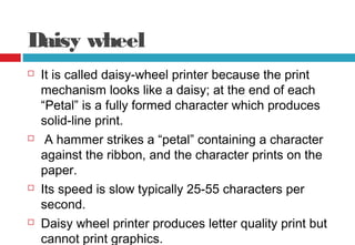 Daisy wheel
 It is called daisy-wheel printer because the print
mechanism looks like a daisy; at the end of each
“Petal” is a fully formed character which produces
solid-line print.
 A hammer strikes a “petal” containing a character
against the ribbon, and the character prints on the
paper.
 Its speed is slow typically 25-55 characters per
second.
 Daisy wheel printer produces letter quality print but
cannot print graphics.
 